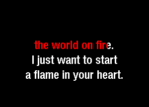 the world on fire.

I just want to start
a flame in your heart.