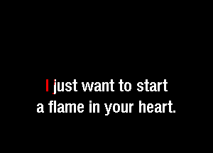 I just want to start
a flame in your heart.