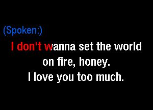 (Spokenj
I don't wanna set the world

on fire, honey.
I love you too much.
