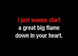 I just wanna start

a great big flame
down in your heart.