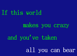 If this world

makes you crazy

and you ve taken

all you can bear