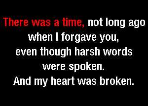 There was a time, not long ago
when I forgave you,
even though harsh words
were spoken.
And my heart was broken.