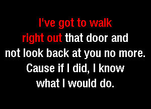 I've got to walk
right out that door and
not look back at you no more.

Cause if I did, I know
what I would do.