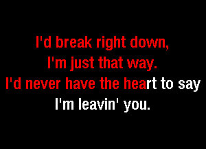 I'd break right down,
I'm just that way.

I'd never have the heart to say
I'm Ieavin' you.