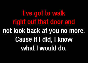 I've got to walk
right out that door and
not look back at you no more.

Cause if I did, I know
what I would do.