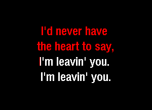 I'd never have
the heart to say,

I'm leavin' you.
I'm leavin' you.