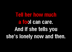 Tell her how much
a fool can care.

And if she tells you
she's lonely now and then.