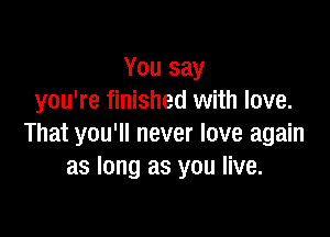 You say
you're finished with love.

That you'll never love again
as long as you live.