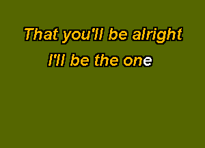 That you'll be alright
I'M be the one