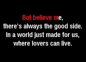 But believe me,
there's always the good side.
In a world just made for us,
where lovers can live.