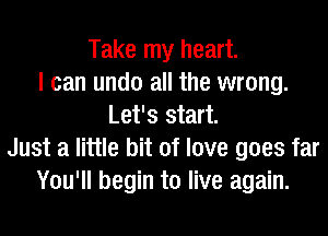 Take my heart.
I can undo all the wrong.
Let's start.
Just a little bit of love goes far
You'll begin to live again.