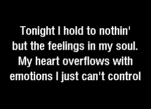 Tonight I hold to nothin'
but the feelings in my soul.
My heart overflows with
emotions I just can't control