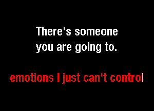 There's someone
you are going to.

emotions Ijust can't control