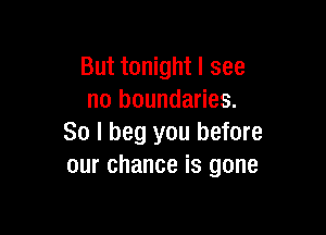But tonight I see
no boundaries.

So I beg you before
our chance is gone