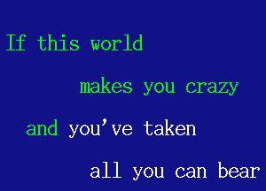 If this world

makes you crazy

and you ve taken

all you can bear