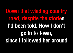 Down that winding country
road, despite the stories
I'd been told. Now I don't

go in to town,

since I followed her around