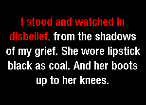 I stood and watched in
disbelief, from the shadows
of my grief. She wore lipstick
black as coal. And her boots
up to her knees.