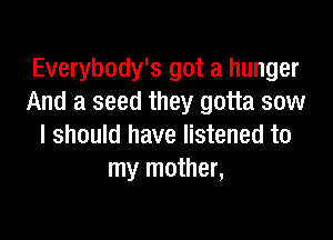 Everybody's got a hunger
And a seed they gotta sow

I should have listened to
my mother,