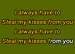 Ialways have to
Steal my kisses from you
lalways have to

Steal my kisses from you