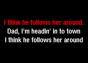 I think he follows her around.
Dad, I'm headin' in to town
I think he follows her around