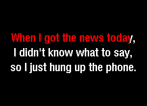 When I got the news today,

I didn't know what to say,
so Ijust hung up the phone.