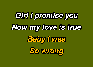 Girl I promise you

Now my love is true
Baby I was
So wrong