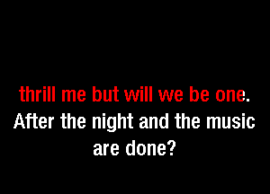 thrill me but will we be one.

After the night and the music
are done?