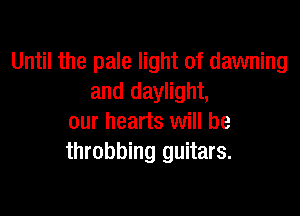 Until the pale light of dawning
and daylight,

our hearts will be
throbbing guitars.
