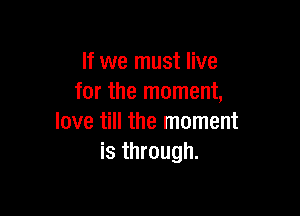 If we must live
for the moment,

love till the moment
is through.