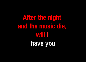 After the night
and the music die,

will I
have you