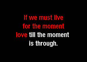 If we must live
for the moment

love till the moment
is through.
