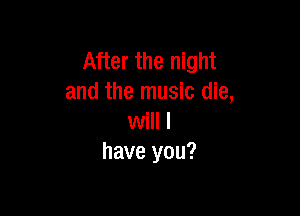 After the night
and the music die,

will I
have you?