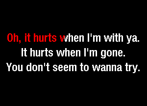 Oh, it hurts when I'm with ya.

It hurts when I'm gone.
You don't seem to wanna try.