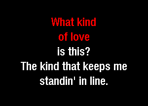 What kind
of love
is this?

The kind that keeps me
standin' in line.