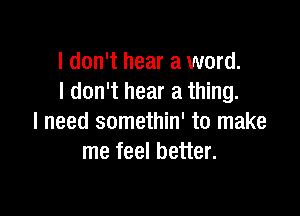 I don't hear a word.
I don't hear a thing.

I need somethin' to make
me feel better.