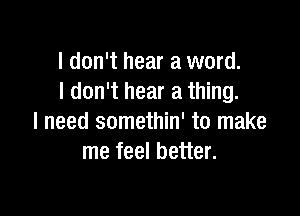 I don't hear a word.
I don't hear a thing.

I need somethin' to make
me feel better.
