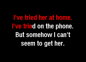 I've tried her at home.
I've tried on the phone.

But somehow I can't
seem to get her.