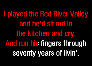 I played the Red River Valley
and he'd sit out in
the kitchen and cry.
And run his fingers through
seventy years of livin'.