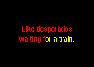 Like desperados

waiting for a train.