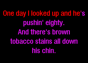 One day I looked up and he's
pushin' eighty.

And there's brown
tobacco stains all down
his chin.