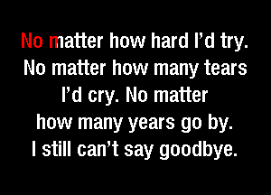 No matter how hard Pd try.
No matter how many tears
Pd cry. No matter
how many years go by.

I still can't say goodbye.