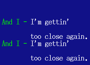 And I - I m gettin

too close again.
And I - I m gettin

too close again.