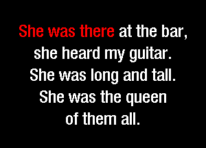 She was there at the bar,
she heard my guitar.
She was long and tall.

She was the queen
of them all.