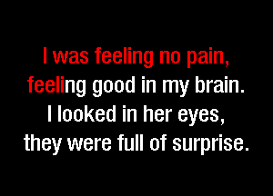 l was feeling no pain,
feeling good in my brain.

I looked in her eyes,
they were full of surprise.