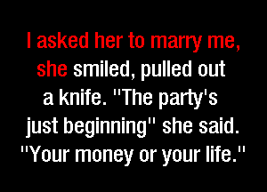 I asked her to marry me,
she smiled, pulled out
a knife. The party's
just beginning she said.
Your money or your life.