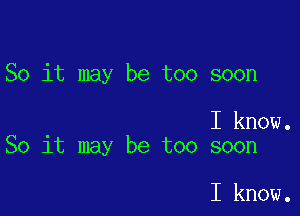 So it may be too soon

I know.
So it may be too soon

I know.