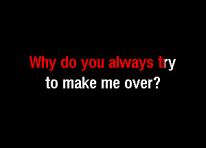 Why do you always try

to make me over?