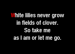White lilies never grow
in fields of clover.

So take me
as I am or let me go.