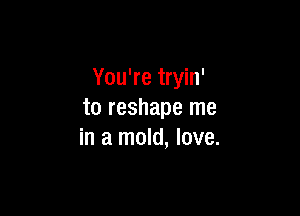 You're tryin'

to reshape me
in a mold, love.