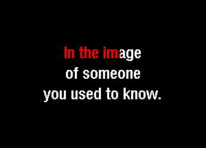 In the image

of someone
you used to know.